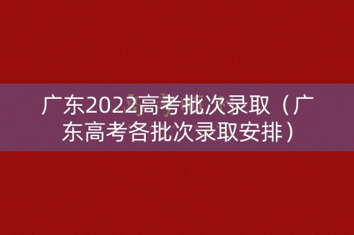 广东2022高考批次录取（广东高考各批次录取安排）