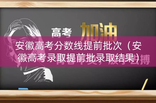安徽高考分数线提前批次（安徽高考录取提前批录取结果）