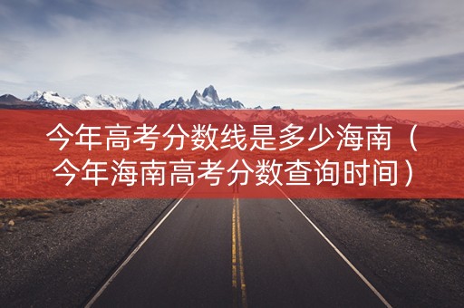 今年高考分数线是多少海南（今年海南高考分数查询时间）