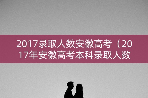 2017录取人数安徽高考（2017年安徽高考本科录取人数）