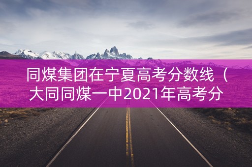 同煤集团在宁夏高考分数线（大同同煤一中2021年高考分数）