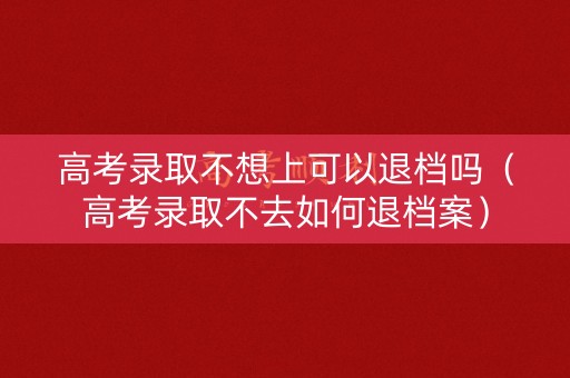 高考录取不想上可以退档吗（高考录取不去如何退档案）