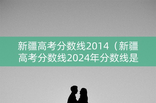 新疆高考分数线2014（新疆高考分数线2024年分数线是多少）