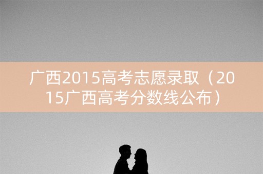 广西2015高考志愿录取（2015广西高考分数线公布）