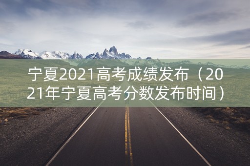 宁夏2021高考成绩发布（2021年宁夏高考分数发布时间）