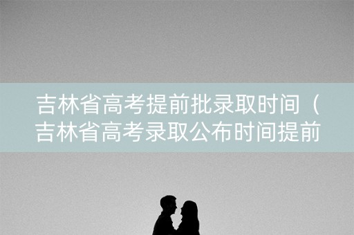 吉林省高考提前批录取时间（吉林省高考录取公布时间提前批）