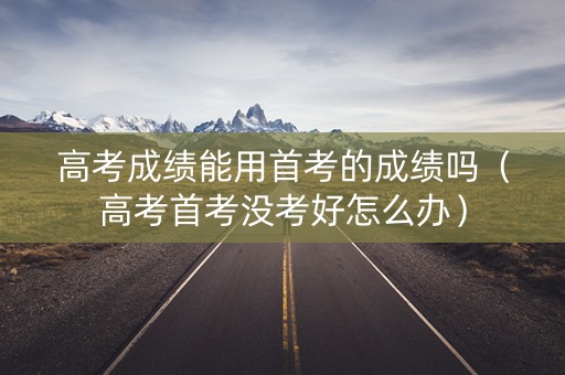 高考成绩能用首考的成绩吗（高考首考没考好怎么办）
