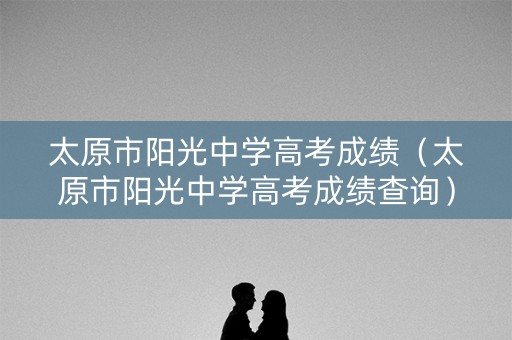 太原市阳光中学高考成绩（太原市阳光中学高考成绩查询）