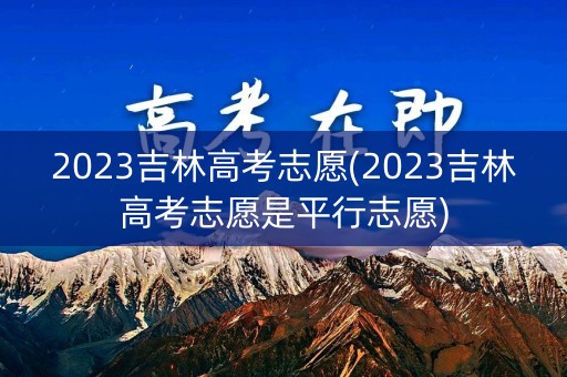 2023吉林高考志愿(2023吉林高考志愿是平行志愿)