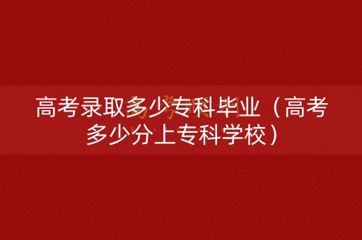 高考录取多少专科毕业（高考多少分上专科学校）