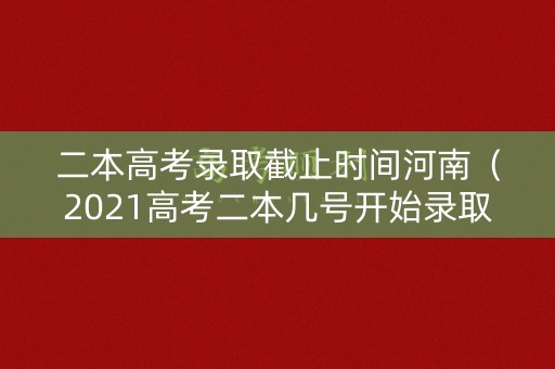 二本高考录取截止时间河南（2021高考二本几号开始录取河南）