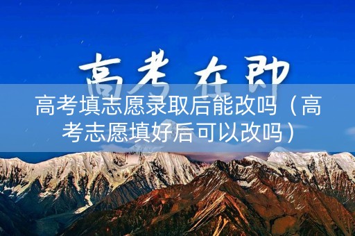 高考填志愿录取后能改吗（高考志愿填好后可以改吗）