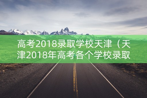 高考2018录取学校天津（天津2018年高考各个学校录取分数线）