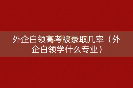 外企白领高考被录取几率（外企白领学什么专业）