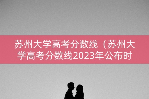 苏州大学高考分数线（苏州大学高考分数线2023年公布时间）