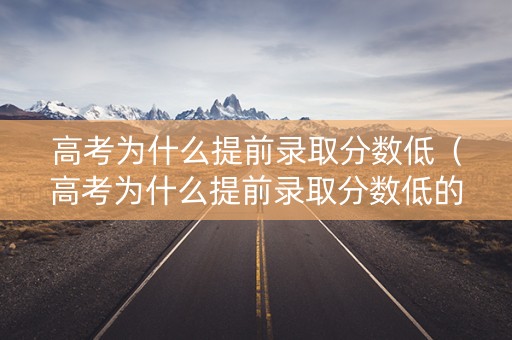 高考为什么提前录取分数低（高考为什么提前录取分数低的原因）