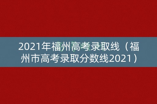 2021年福州高考录取线（福州市高考录取分数线2021）