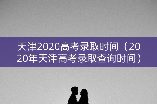 天津2020高考录取时间（2020年天津高考录取查询时间）
