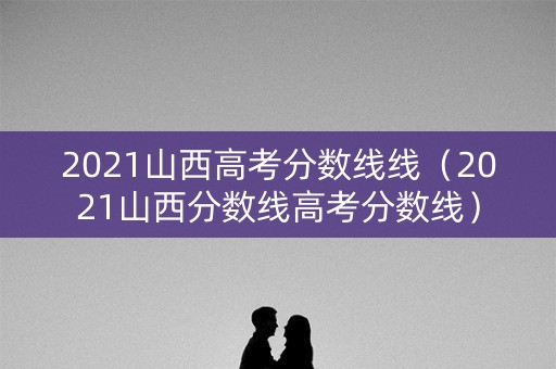 2021山西高考分数线线（2021山西分数线高考分数线）