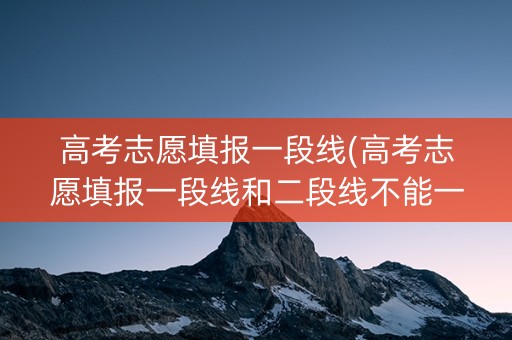 高考志愿填报一段线(高考志愿填报一段线和二段线不能一起填吗)