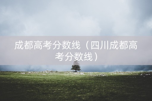 成都高考分数线（四川成都高考分数线）