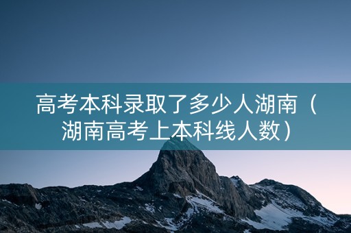 高考本科录取了多少人湖南（湖南高考上本科线人数）