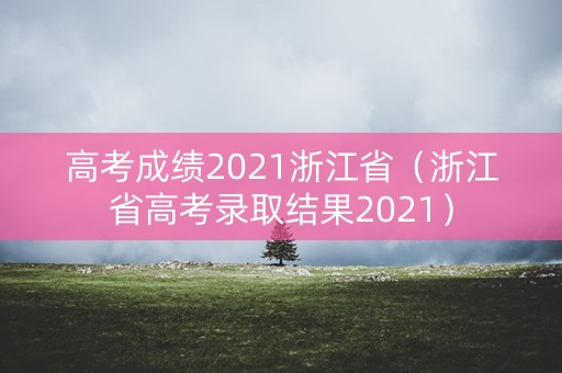 高考成绩2021浙江省（浙江省高考录取结果2021）