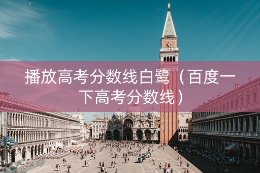 播放高考分数线白鹭（百度一下高考分数线）
