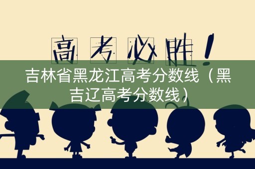 吉林省黑龙江高考分数线（黑吉辽高考分数线）