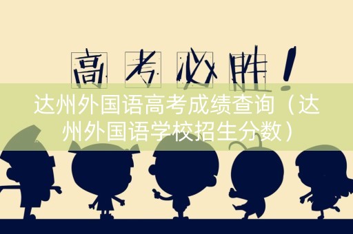 达州外国语高考成绩查询（达州外国语学校招生分数）