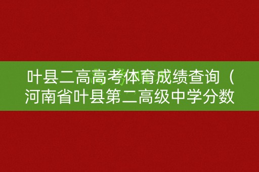 叶县二高高考体育成绩查询（河南省叶县第二高级中学分数线）