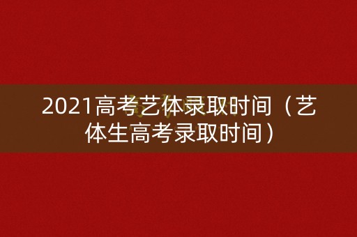 2021高考艺体录取时间（艺体生高考录取时间）