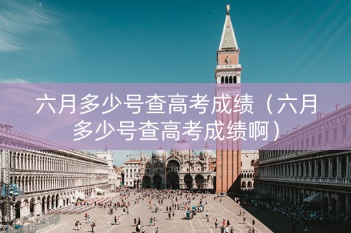 六月多少号查高考成绩（六月多少号查高考成绩啊）