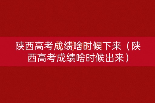 陕西高考成绩啥时候下来（陕西高考成绩啥时候出来）