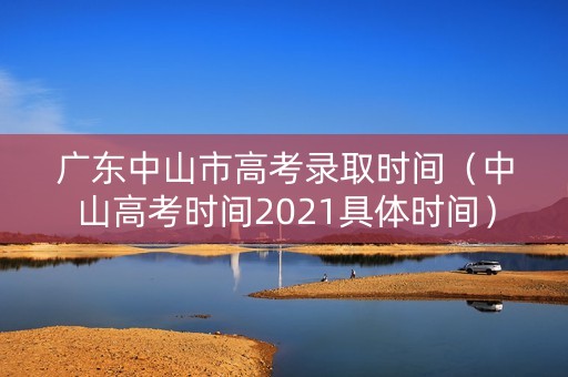 广东中山市高考录取时间（中山高考时间2021具体时间）