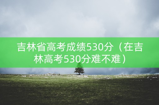 吉林省高考成绩530分（在吉林高考530分难不难）