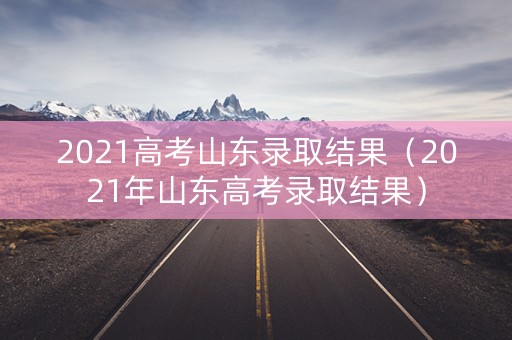 2021高考山东录取结果（2021年山东高考录取结果）