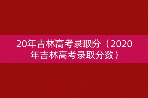 20年吉林高考录取分（2020年吉林高考录取分数）