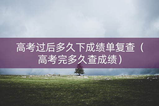 高考过后多久下成绩单复查（高考完多久查成绩）
