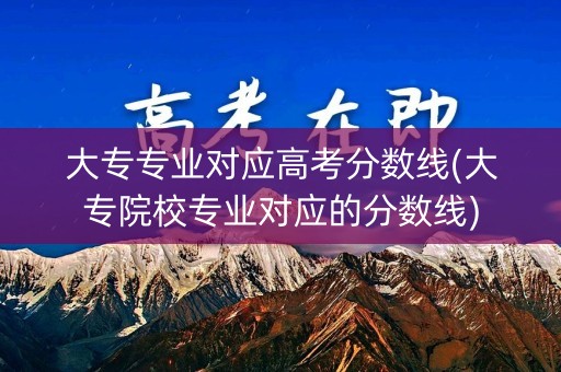 大专专业对应高考分数线(大专院校专业对应的分数线)