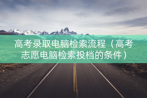 高考录取电脑检索流程（高考志愿电脑检索投档的条件）