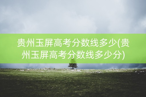 贵州玉屏高考分数线多少(贵州玉屏高考分数线多少分)