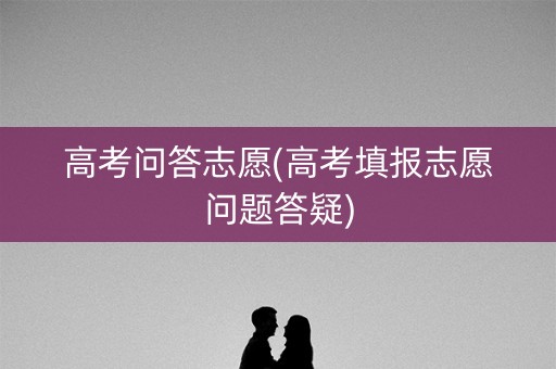 高考问答志愿(高考填报志愿问题答疑)