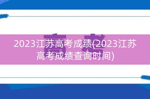 2023江苏高考成绩(2023江苏高考成绩查询时间)