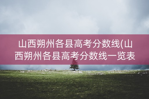 山西朔州各县高考分数线(山西朔州各县高考分数线一览表)