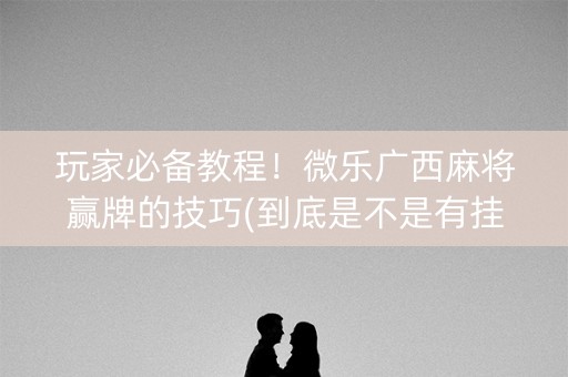 玩家必备教程！微乐广西麻将赢牌的技巧(到底是不是有挂)