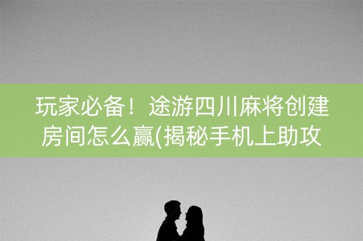 玩家必备！途游四川麻将创建房间怎么赢(揭秘手机上助攻神器)