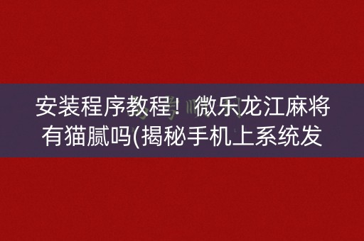 安装程序教程！微乐龙江麻将有猫腻吗(揭秘手机上系统发好牌)