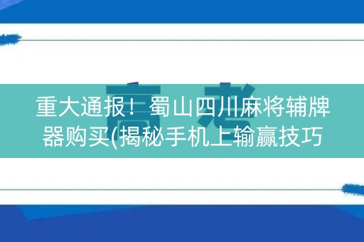 重大通报！蜀山四川麻将辅牌器购买(揭秘手机上输赢技巧)