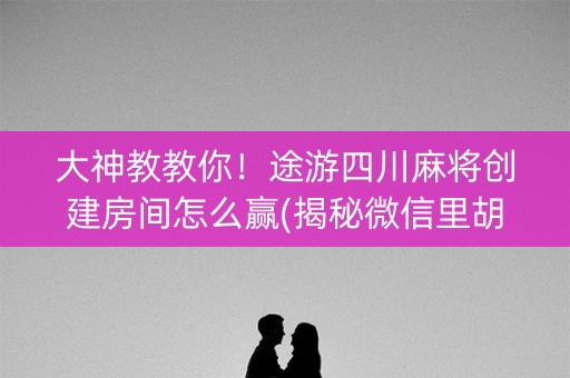 大神教教你！途游四川麻将创建房间怎么赢(揭秘微信里胡牌神器)